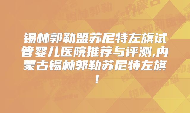 锡林郭勒盟苏尼特左旗试管婴儿医院推荐与评测,内蒙古锡林郭勒苏尼特左旗!