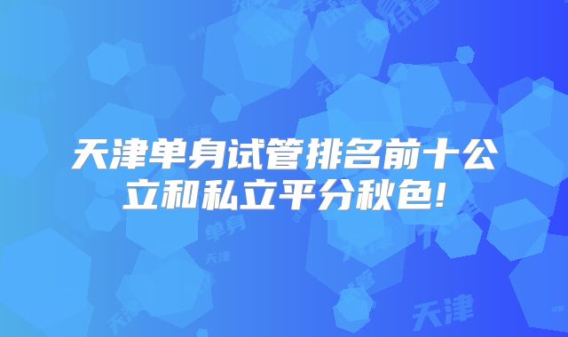 天津单身试管排名前十公立和私立平分秋色!
