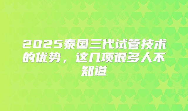 2025泰国三代试管技术的优势，这几项很多人不知道
