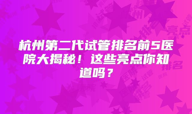 杭州第二代试管排名前5医院大揭秘！这些亮点你知道吗？