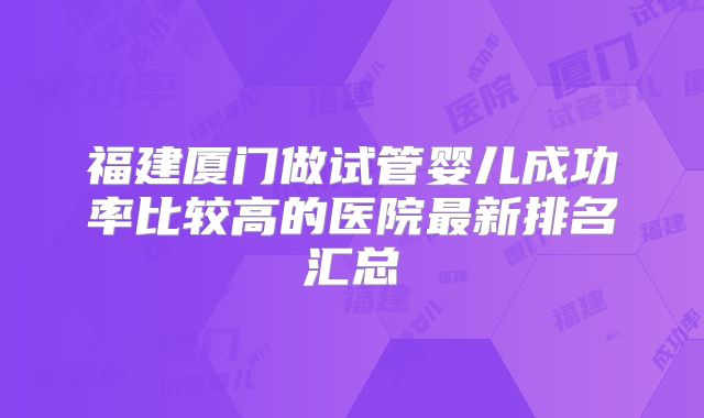 福建厦门做试管婴儿成功率比较高的医院最新排名汇总