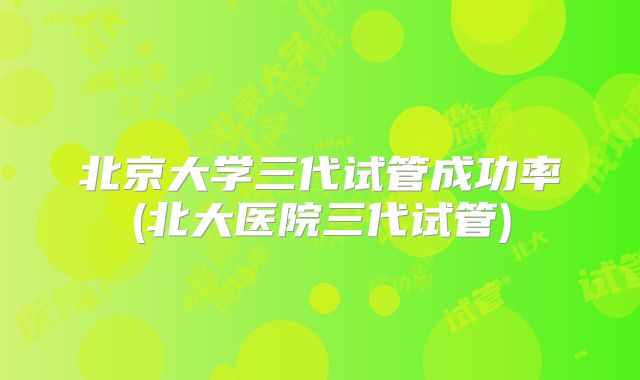 北京大学三代试管成功率(北大医院三代试管)