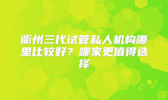 衢州三代试管私人机构哪里比较好？哪家更值得选择
