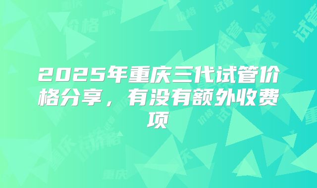2025年重庆三代试管价格分享，有没有额外收费项