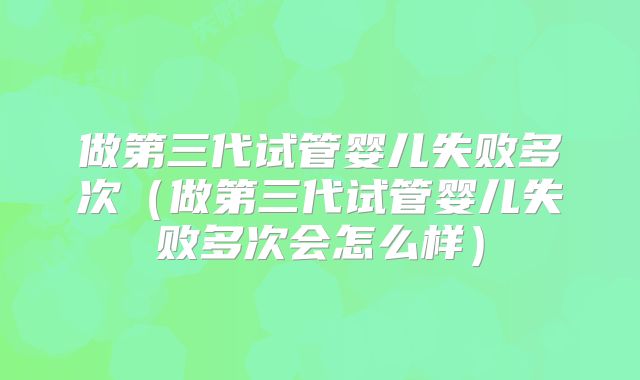 做第三代试管婴儿失败多次（做第三代试管婴儿失败多次会怎么样）