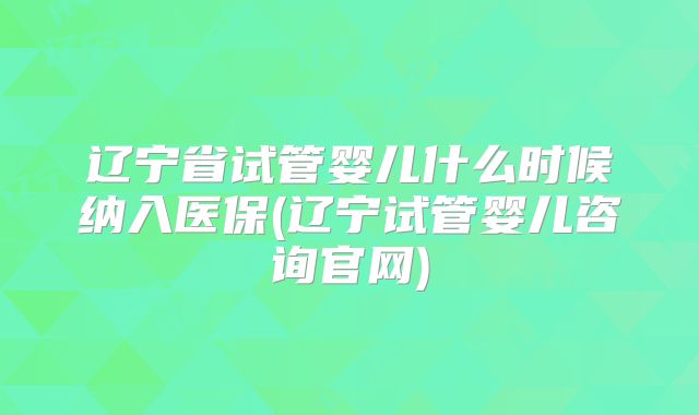 辽宁省试管婴儿什么时候纳入医保(辽宁试管婴儿咨询官网)