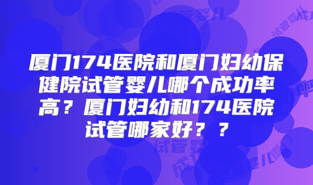 厦门174医院和厦门妇幼保健院试管婴儿哪个成功率高?厦门妇幼和174医院试管哪家好??