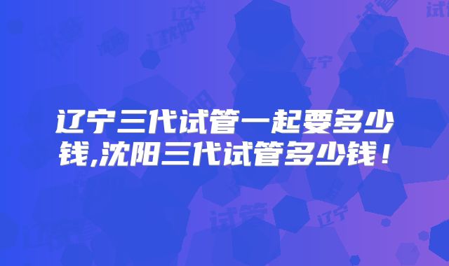 辽宁三代试管一起要多少钱,沈阳三代试管多少钱！