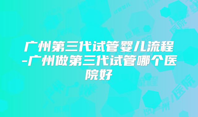 广州第三代试管婴儿流程-广州做第三代试管哪个医院好
