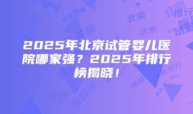 2025年北京试管婴儿医院哪家强？2025年排行榜揭晓！