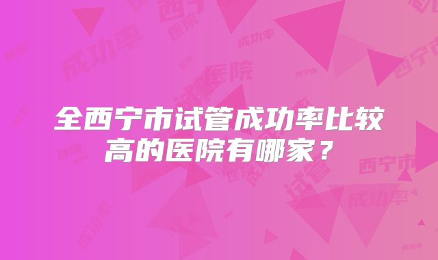 全西宁市试管成功率比较高的医院有哪家?
