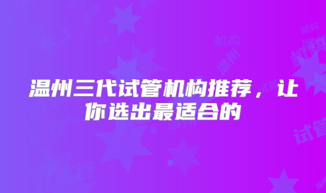 温州三代试管机构推荐，让你选出最适合的