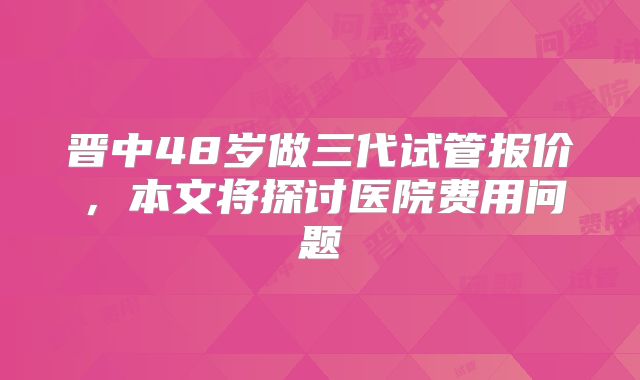 晋中48岁做三代试管报价，本文将探讨医院费用问题