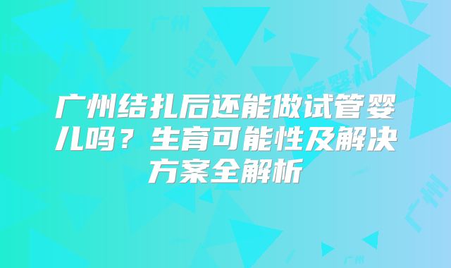 广州结扎后还能做试管婴儿吗?生育可能性及解决方案全解析