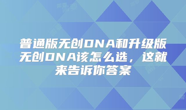 普通版无创DNA和升级版无创DNA该怎么选，这就来告诉你答案