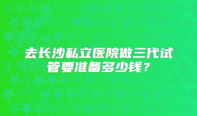 去长沙私立医院做三代试管要准备多少钱？