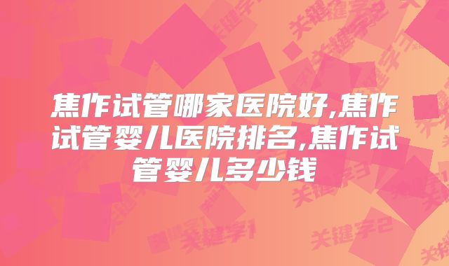 焦作试管哪家医院好,焦作试管婴儿医院排名,焦作试管婴儿多少钱