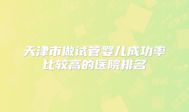天津市做试管婴儿成功率比较高的医院排名