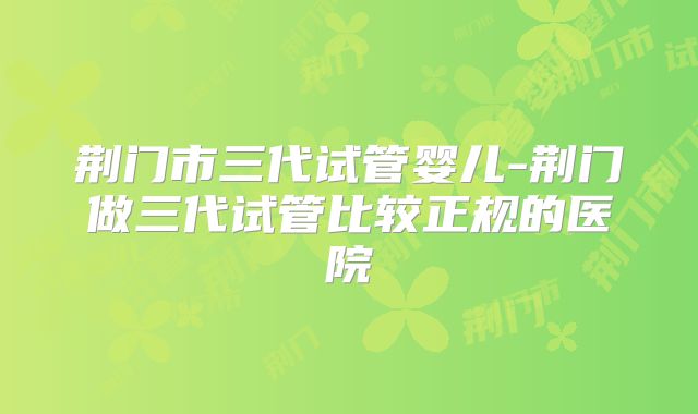 荆门市三代试管婴儿-荆门做三代试管比较正规的医院
