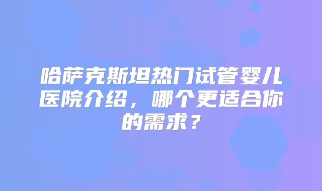哈萨克斯坦热门试管婴儿医院介绍，哪个更适合你的需求？