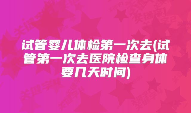 试管婴儿体检第一次去(试管第一次去医院检查身体要几天时间)