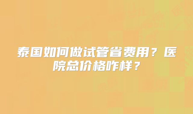 泰国如何做试管省费用？医院总价格咋样？