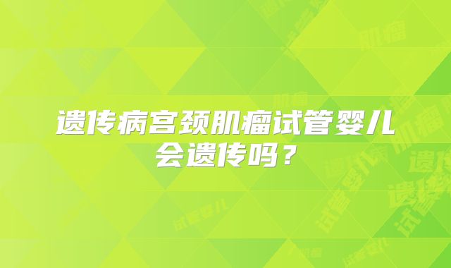 遗传病宫颈肌瘤试管婴儿会遗传吗？