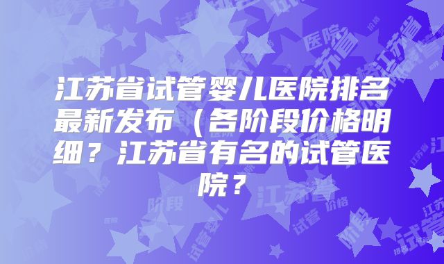 江苏省试管婴儿医院排名最新发布（各阶段价格明细？江苏省有名的试管医院？