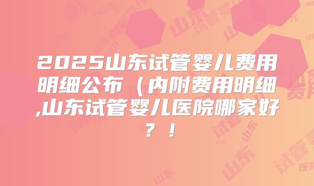 2025山东试管婴儿费用明细公布(内附费用明细,山东试管婴儿医院哪家好?!