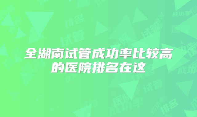 全湖南试管成功率比较高的医院排名在这