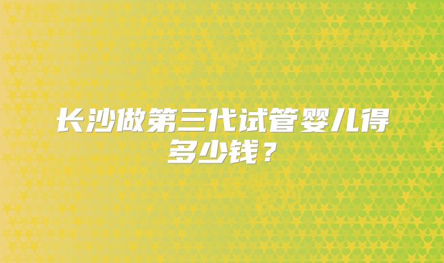 长沙做第三代试管婴儿得多少钱?