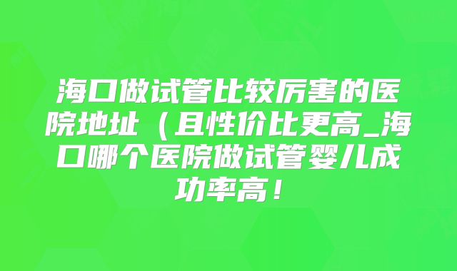 海口做试管比较厉害的医院地址（且性价比更高_海口哪个医院做试管婴儿成功率高！