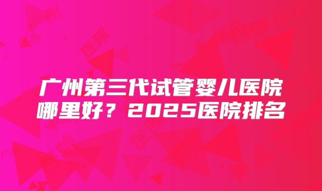 广州第三代试管婴儿医院哪里好？2025医院排名