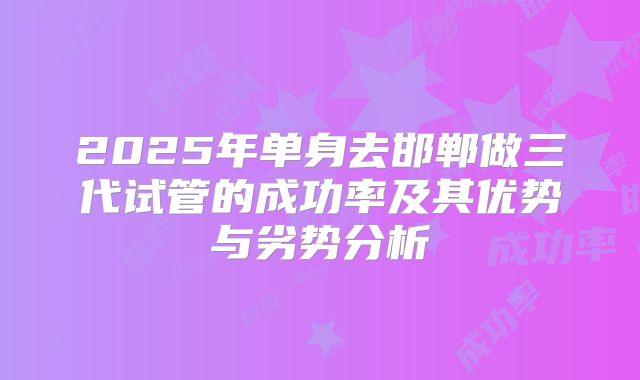 2025年单身去邯郸做三代试管的成功率及其优势与劣势分析