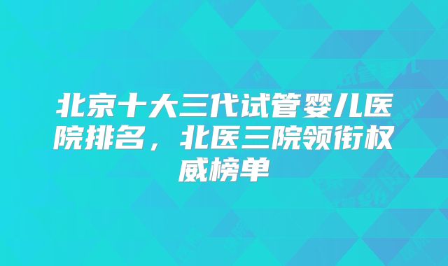 北京十大三代试管婴儿医院排名，北医三院领衔权威榜单