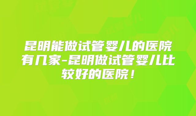 昆明能做试管婴儿的医院有几家-昆明做试管婴儿比较好的医院！