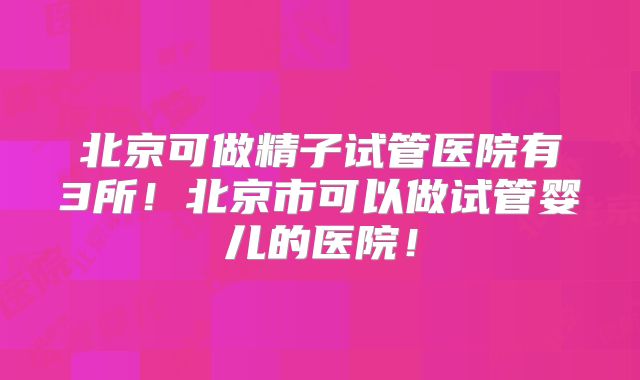 北京可做精子试管医院有3所!北京市可以做试管婴儿的医院!