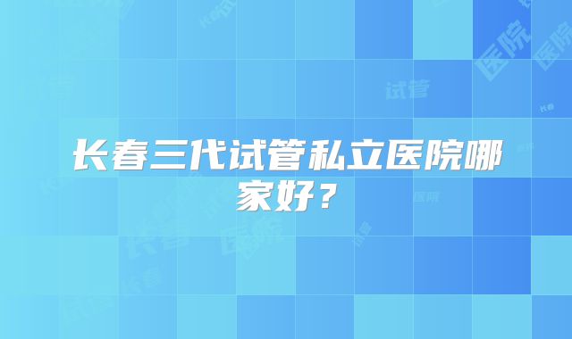 长春三代试管私立医院哪家好?