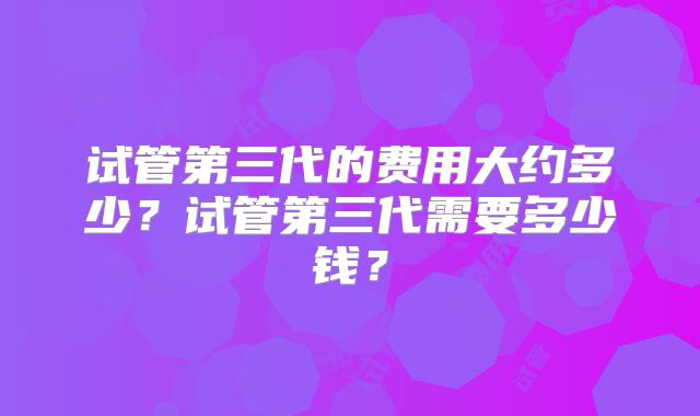 试管第三代的费用大约多少?试管第三代需要多少钱?