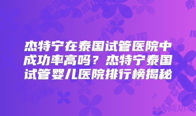 杰特宁在泰国试管医院中成功率高吗？杰特宁泰国试管婴儿医院排行榜揭秘