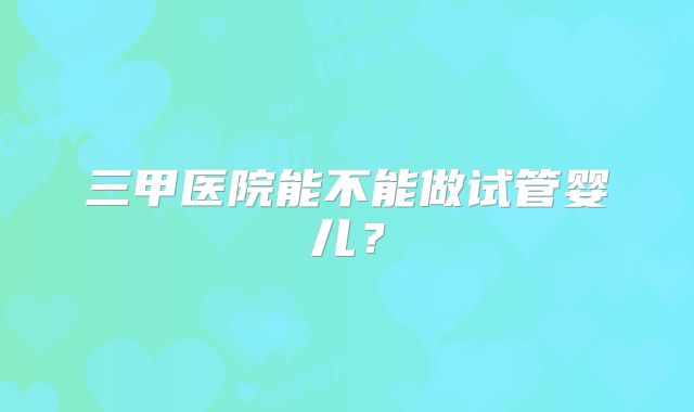 三甲医院能不能做试管婴儿?