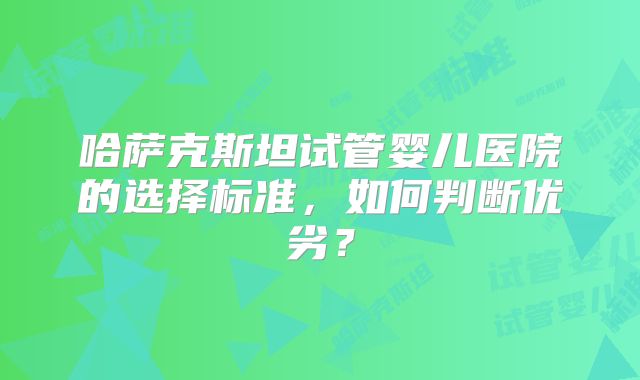哈萨克斯坦试管婴儿医院的选择标准,如何判断优劣?