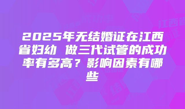 2025年无结婚证在江西省妇幼 做三代试管的成功率有多高？影响因素有哪些