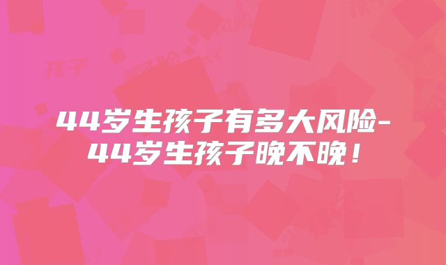 44岁生孩子有多大风险-44岁生孩子晚不晚!
