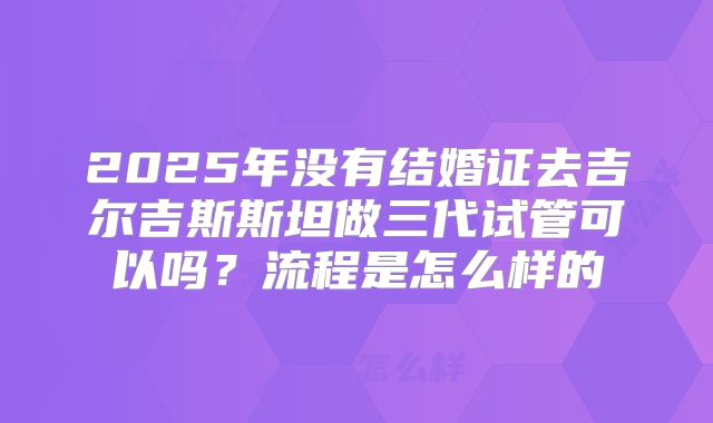 2025年没有结婚证去吉尔吉斯斯坦做三代试管可以吗?流程是怎么样的
