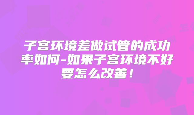 子宫环境差做试管的成功率如何-如果子宫环境不好要怎么改善!