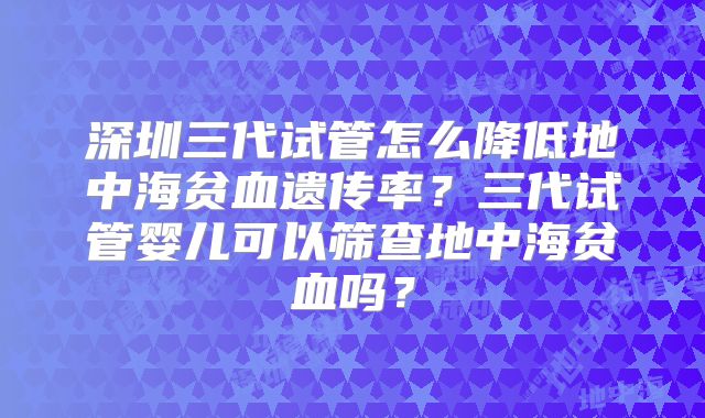 深圳三代试管怎么降低地中海贫血遗传率？三代试管婴儿可以筛查地中海贫血吗？