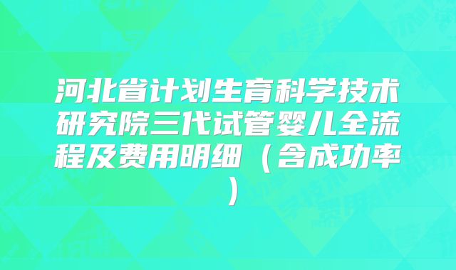 河北省计划生育科学技术研究院三代试管婴儿全流程及费用明细（含成功率）
