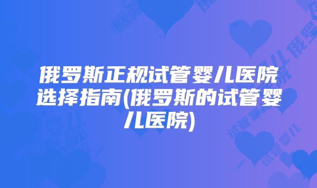 俄罗斯正规试管婴儿医院选择指南(俄罗斯的试管婴儿医院)
