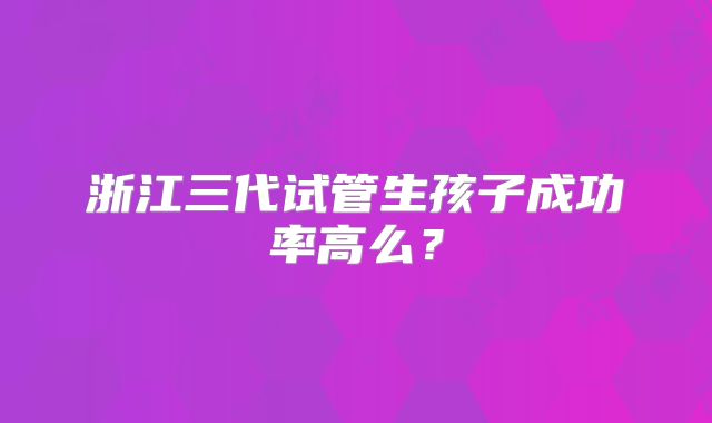 浙江三代试管生孩子成功率高么?